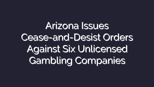 Arizona Issues Cease-and-Desist Orders Against Six Unlicensed Gambling Companies