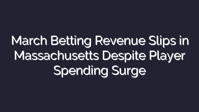 March Betting Revenue Slips in Massachusetts Despite Player Spending Surge