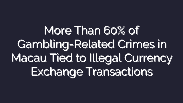 More Than 60% of Gambling-Related Crimes in Macau Tied to Illegal Currency Exchange Transactions